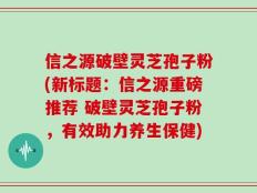 信之源破壁灵芝孢子粉(新标题：信之源重磅推荐 破壁灵芝孢子粉，有效助力养生保健)