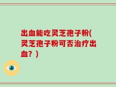 出血能吃灵芝孢子粉(灵芝孢子粉可否治疗出血？)