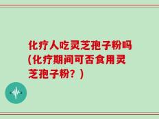 化疗人吃灵芝孢子粉吗(化疗期间可否食用灵芝孢子粉？)