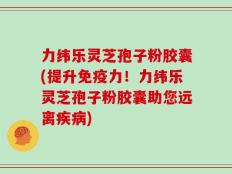 力纬乐灵芝孢子粉胶囊(提升免疫力！力纬乐灵芝孢子粉胶囊助您远离疾病)