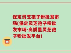 保定灵芝孢子粉批发市场(保定灵芝孢子粉批发市场-高质量灵芝孢子粉批发平台)