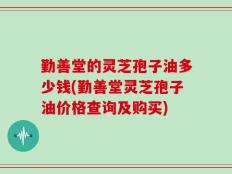 勤善堂的灵芝孢子油多少钱(勤善堂灵芝孢子油价格查询及购买)