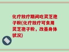 化疗放疗期间吃灵芝孢子粉(化疗放疗可食用灵芝孢子粉，改善身体状况)