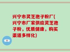 兴宁市灵芝孢子粉厂(兴宁市厂家供应灵芝孢子粉，优质健康，购买渠道多样化)