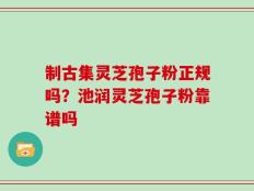制古集灵芝孢子粉正规吗？池润灵芝孢子粉靠谱吗