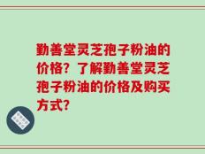 勤善堂灵芝孢子粉油的价格？了解勤善堂灵芝孢子粉油的价格及购买方式？
