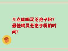 几点能喝灵芝孢子粉？最佳喝灵芝孢子粉的时间？