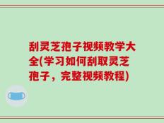 刮灵芝孢子视频教学大全(学习如何刮取灵芝孢子，完整视频教程)