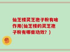 仙芝楼灵芝孢子粉有啥作用(仙芝楼的灵芝孢子粉有哪些功效？)