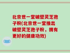 北京世一堂破壁灵芝孢子粉(北京世一堂推出破壁灵芝孢子粉，拥有更好的健康功效)