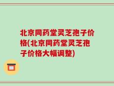 北京同药堂灵芝孢子价格(北京同药堂灵芝孢子价格大幅调整)