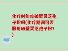 化疗时能吃破壁灵芝孢子粉吗(化疗期间可否服用破壁灵芝孢子粉？)
