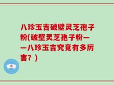 八珍玉吉破壁灵芝孢子粉(破壁灵芝孢子粉——八珍玉吉究竟有多厉害？)