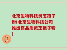 北京生物科技灵芝孢子粉(北京生物科技公司推出高品质灵芝孢子粉)