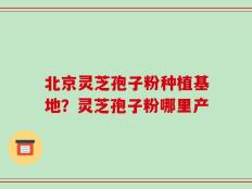 北京灵芝孢子粉种植基地？灵芝孢子粉哪里产