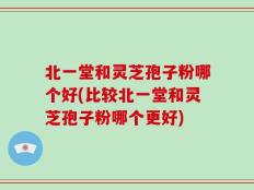 北一堂和灵芝孢子粉哪个好(比较北一堂和灵芝孢子粉哪个更好)