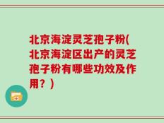 北京海淀灵芝孢子粉(北京海淀区出产的灵芝孢子粉有哪些功效及作用？)