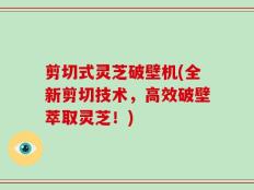 剪切式灵芝破壁机(全新剪切技术，高效破壁萃取灵芝！)
