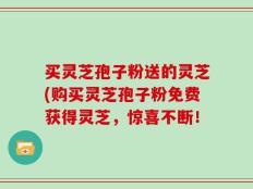 买灵芝孢子粉送的灵芝(购买灵芝孢子粉免费获得灵芝，惊喜不断！