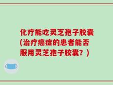 化疗能吃灵芝孢子胶囊(治疗癌症的患者能否服用灵芝孢子胶囊？)