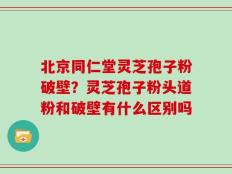 北京同仁堂灵芝孢子粉破壁？灵芝孢子粉头道粉和破壁有什么区别吗