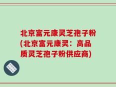 北京富元康灵芝孢子粉(北京富元康灵：高品质灵芝孢子粉供应商)