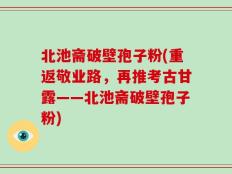 北池斋破壁孢子粉(重返敬业路，再推考古甘露——北池斋破壁孢子粉)