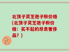 北顶子灵芝孢子粉价格(北顶子灵芝孢子粉价格：买不起的昂贵奢侈品？)