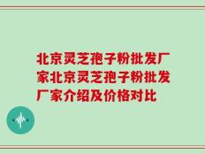 北京灵芝孢子粉批发厂家北京灵芝孢子粉批发厂家介绍及价格对比