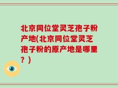 北京同位堂灵芝孢子粉产地(北京同位堂灵芝孢子粉的原产地是哪里？)