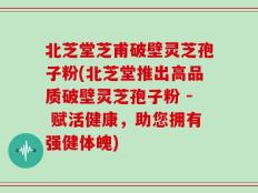 北芝堂芝甫破壁灵芝孢子粉(北芝堂推出高品质破壁灵芝孢子粉 - 赋活健康，助您拥有强健体魄)
