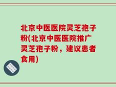 北京中医医院灵芝孢子粉(北京中医医院推广灵芝孢子粉，建议患者食用)