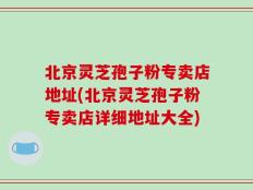 北京灵芝孢子粉专卖店地址(北京灵芝孢子粉专卖店详细地址大全)