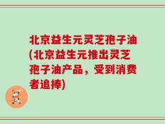 北京益生元灵芝孢子油(北京益生元推出灵芝孢子油产品，受到消费者追捧)