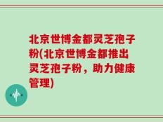 北京世博金都灵芝孢子粉(北京世博金都推出灵芝孢子粉，助力健康管理)
