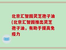 北京汇智园灵芝孢子油(北京汇智园推出灵芝孢子油，有助于提高免疫力