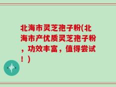北海市灵芝孢子粉(北海市产优质灵芝孢子粉，功效丰富，值得尝试！)