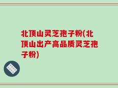北顶山灵芝孢子粉(北顶山出产高品质灵芝孢子粉)