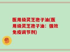 医用级灵芝孢子油(医用级灵芝孢子油：强效免疫调节剂)