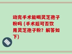 动完手术能喝灵芝孢子粉吗 (手术后可否饮用灵芝孢子粉？解答如下)