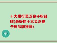 十大排行灵芝孢子粉品牌(最好的十大灵芝孢子粉品牌推荐)