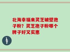 北海幸福来灵芝破壁孢子粉？灵芝孢子粉哪个牌子好又实惠