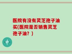 医院有没有灵芝孢子油买(医院是否销售灵芝孢子油？)