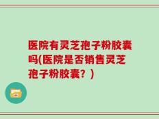 医院有灵芝孢子粉胶囊吗(医院是否销售灵芝孢子粉胶囊？)