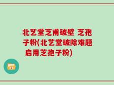 北艺堂芝甫破壁 芝孢子粉(北艺堂破除难题 启用芝孢子粉)