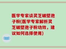 医学专家谈灵芝破壁孢子粉(医学专家解析灵芝破壁孢子粉功效，建议如何选择使用)