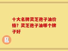 十大名牌灵芝孢子油价格？灵芝孢子油哪个牌子好