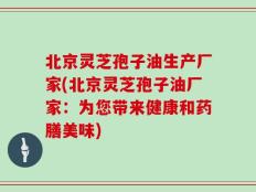 北京灵芝孢子油生产厂家(北京灵芝孢子油厂家：为您带来健康和药膳美味)