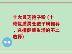 十大灵芝孢子粉 (十款优质灵芝孢子粉推荐，选择健康生活的不二选择)