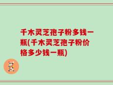 千木灵芝孢子粉多钱一瓶(千木灵芝孢子粉价格多少钱一瓶)